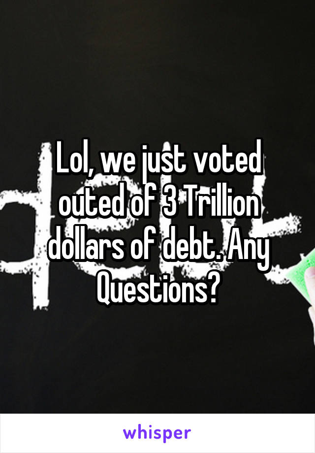 Lol, we just voted outed of 3 Trillion dollars of debt. Any Questions?