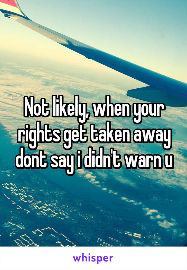 Not likely, when your rights get taken away dont say i didn't warn u