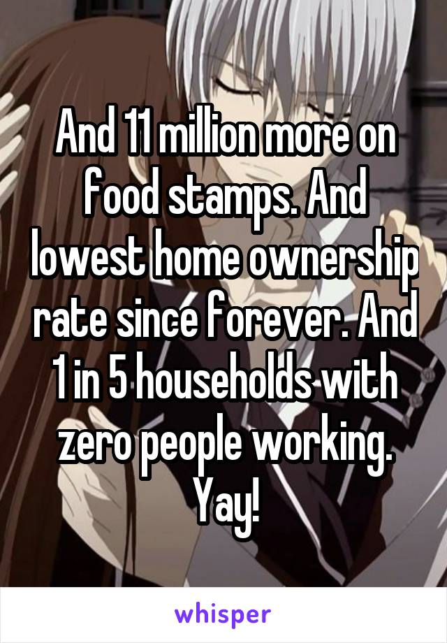 And 11 million more on food stamps. And lowest home ownership rate since forever. And 1 in 5 households with zero people working. Yay!