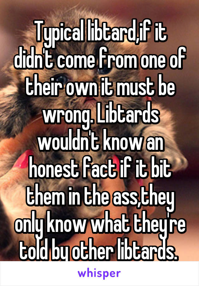 Typical libtard,if it didn't come from one of their own it must be wrong. Libtards wouldn't know an honest fact if it bit them in the ass,they only know what they're told by other libtards. 