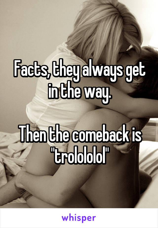 Facts, they always get in the way.

Then the comeback is "trolololol"