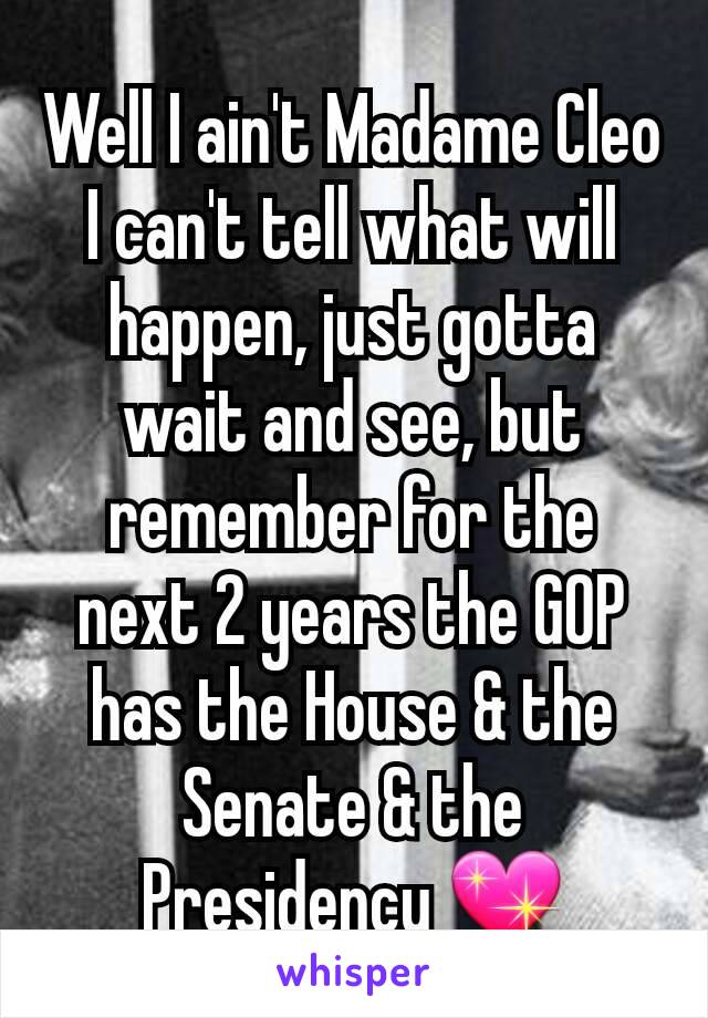 Well I ain't Madame Cleo I can't tell what will happen, just gotta wait and see, but remember for the next 2 years the GOP has the House & the Senate & the Presidency 💖