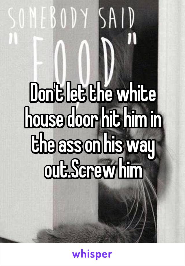 Don't let the white house door hit him in the ass on his way out.Screw him