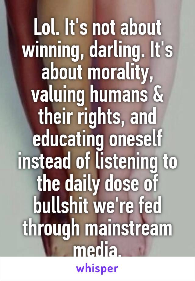 Lol. It's not about winning, darling. It's about morality, valuing humans & their rights, and educating oneself instead of listening to the daily dose of bullshit we're fed through mainstream media.