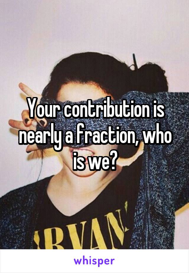 Your contribution is nearly a fraction, who is we?