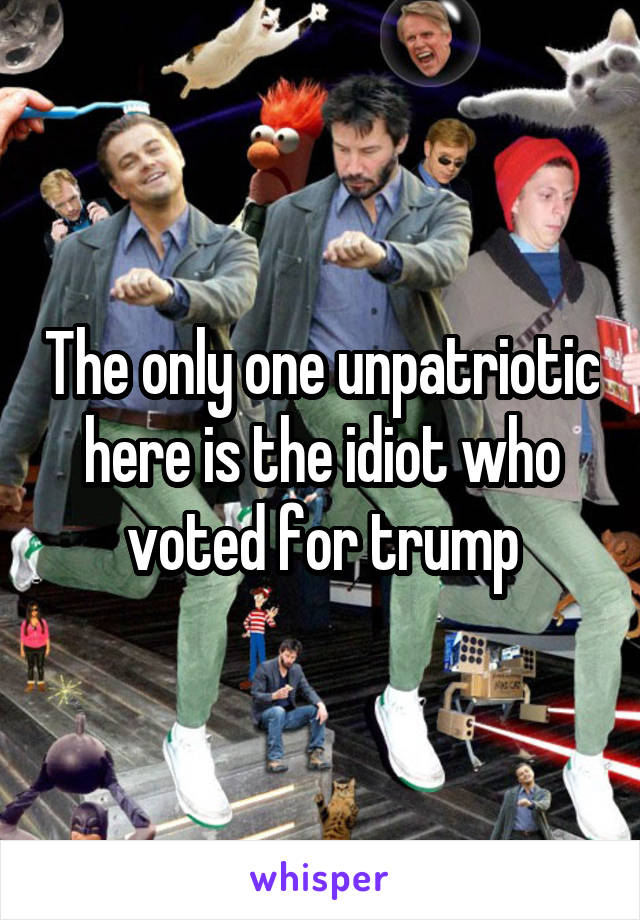 The only one unpatriotic here is the idiot who voted for trump