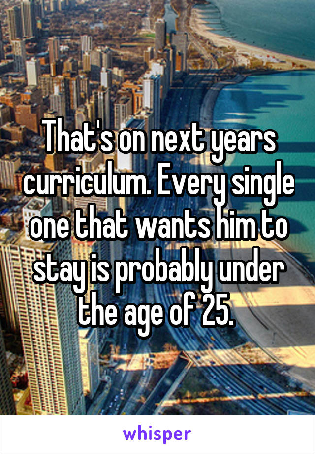 That's on next years curriculum. Every single one that wants him to stay is probably under the age of 25. 