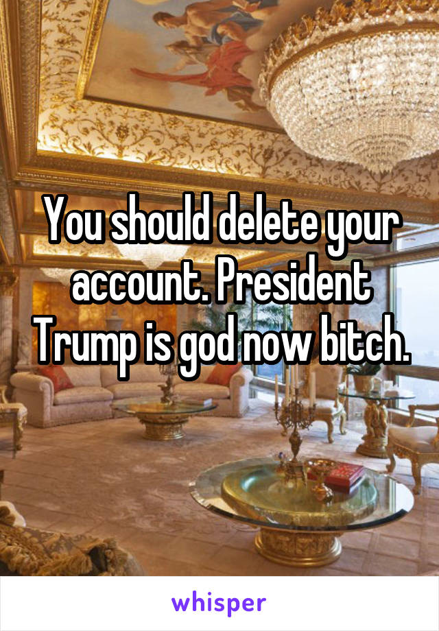 You should delete your account. President Trump is god now bitch. 