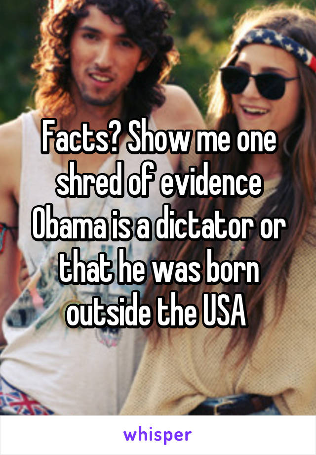 Facts? Show me one shred of evidence Obama is a dictator or that he was born outside the USA 