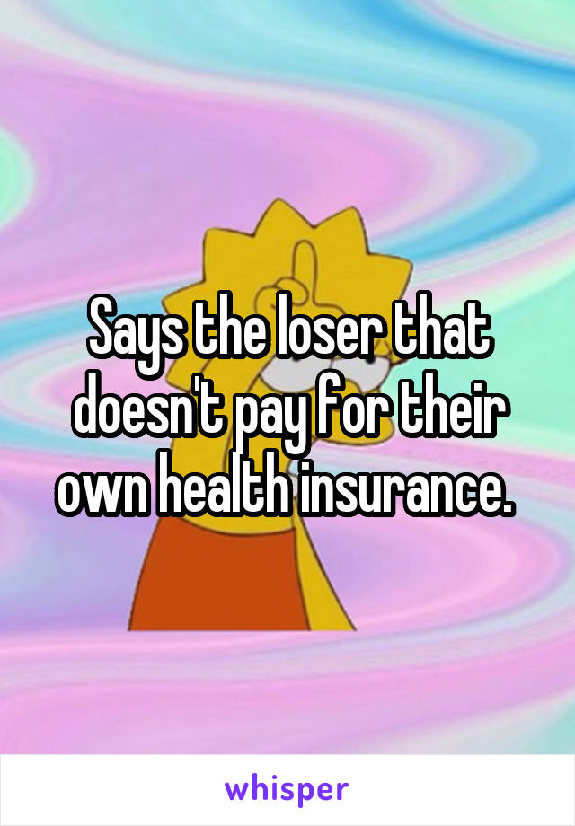 Says the loser that doesn't pay for their own health insurance. 