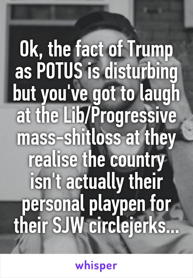 Ok, the fact of Trump as POTUS is disturbing but you've got to laugh at the Lib/Progressive mass-shitloss at they realise the country isn't actually their personal playpen for their SJW circlejerks...