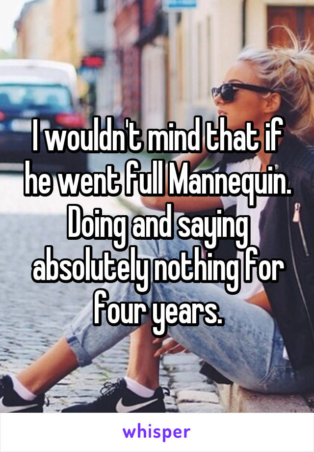 I wouldn't mind that if he went full Mannequin. Doing and saying absolutely nothing for four years.