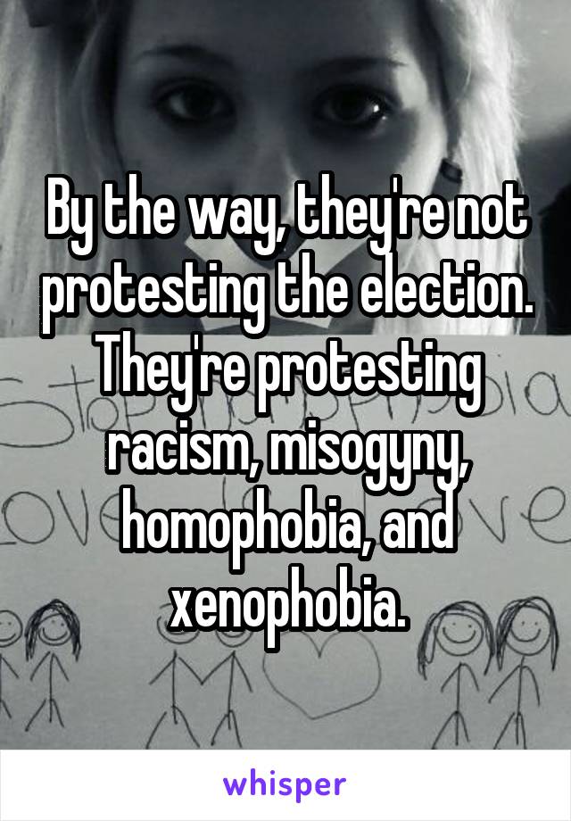 By the way, they're not protesting the election. They're protesting racism, misogyny, homophobia, and xenophobia.