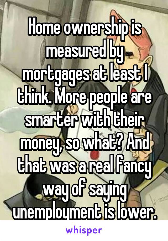 Home ownership is measured by mortgages at least I think. More people are smarter with their money, so what? And that was a real fancy way of saying unemployment is lower.