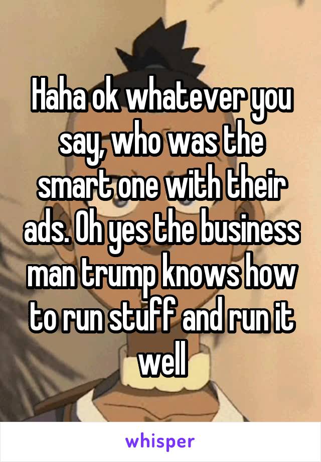 Haha ok whatever you say, who was the smart one with their ads. Oh yes the business man trump knows how to run stuff and run it well