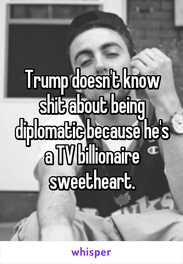 Trump doesn't know shit about being diplomatic because he's a TV billionaire sweetheart.