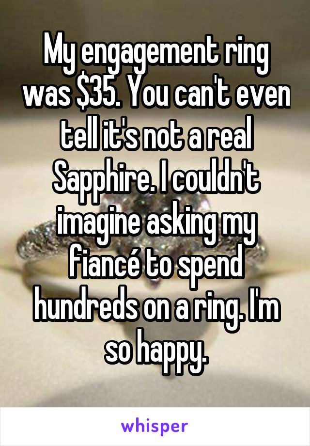 My engagement ring was $35. You can't even tell it's not a real Sapphire. I couldn't imagine asking my fiancé to spend hundreds on a ring. I'm so happy.
