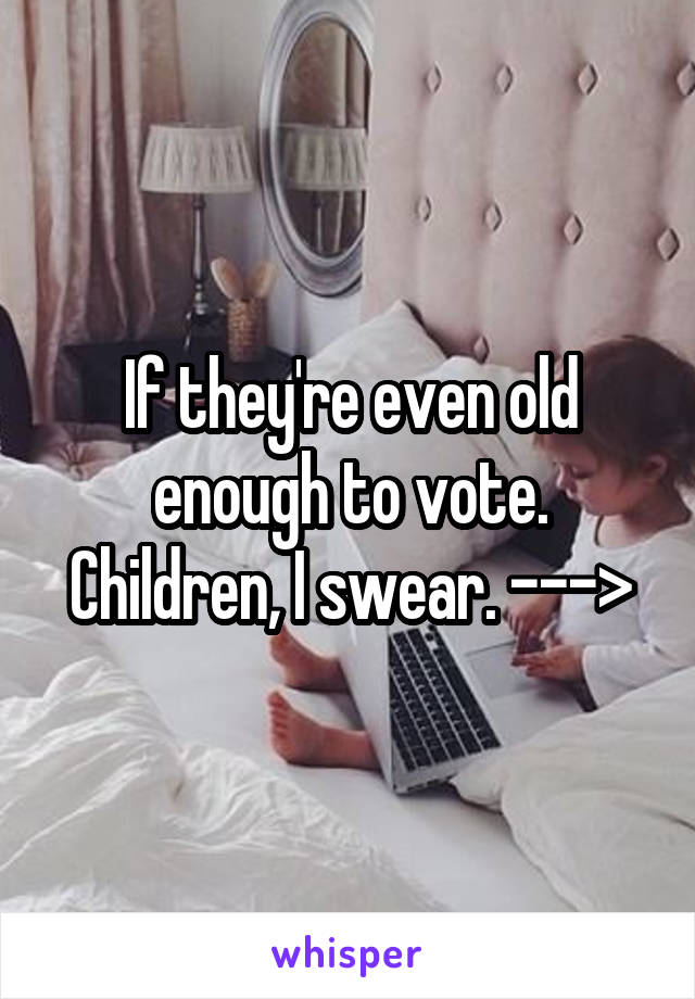 If they're even old enough to vote. Children, I swear. --->