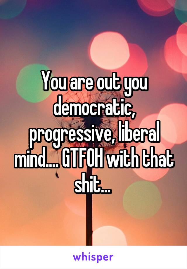 You are out you democratic, progressive, liberal mind.... GTFOH with that shit... 