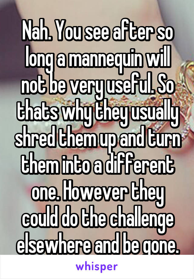 Nah. You see after so long a mannequin will not be very useful. So thats why they usually shred them up and turn them into a different one. However they could do the challenge elsewhere and be gone.