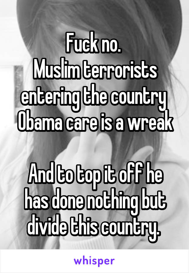 Fuck no. 
Muslim terrorists entering the country 
Obama care is a wreak 
And to top it off he has done nothing but divide this country. 