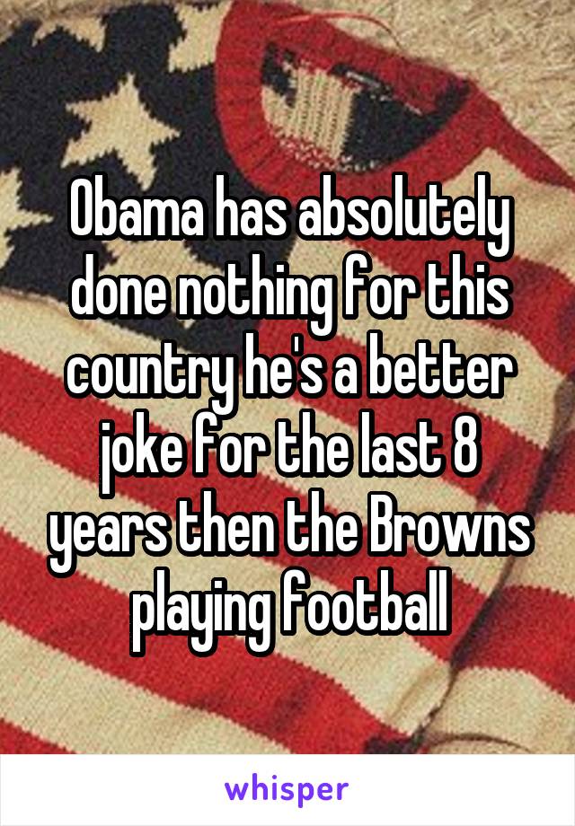 Obama has absolutely done nothing for this country he's a better joke for the last 8 years then the Browns playing football