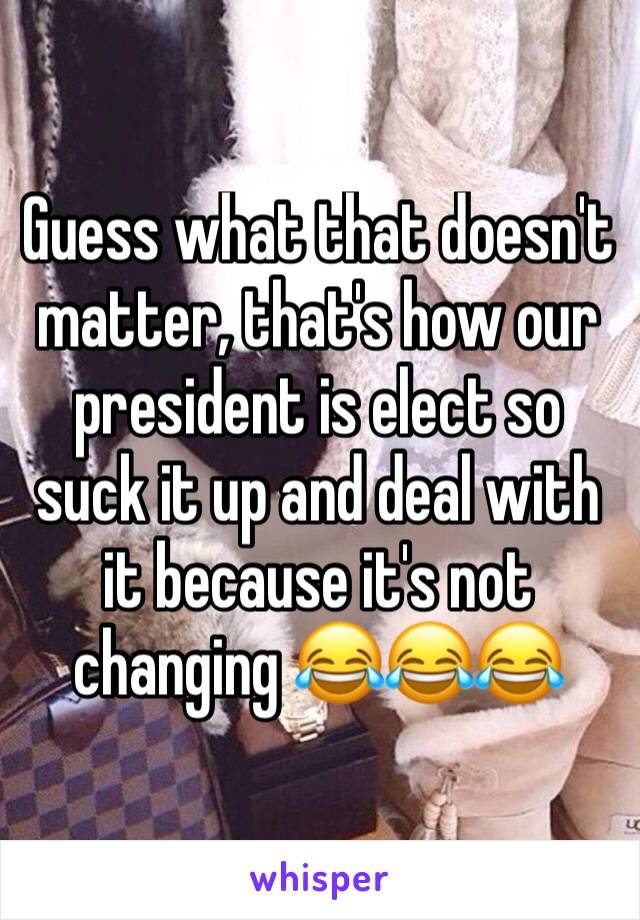 Guess what that doesn't matter, that's how our president is elect so suck it up and deal with it because it's not changing 😂😂😂