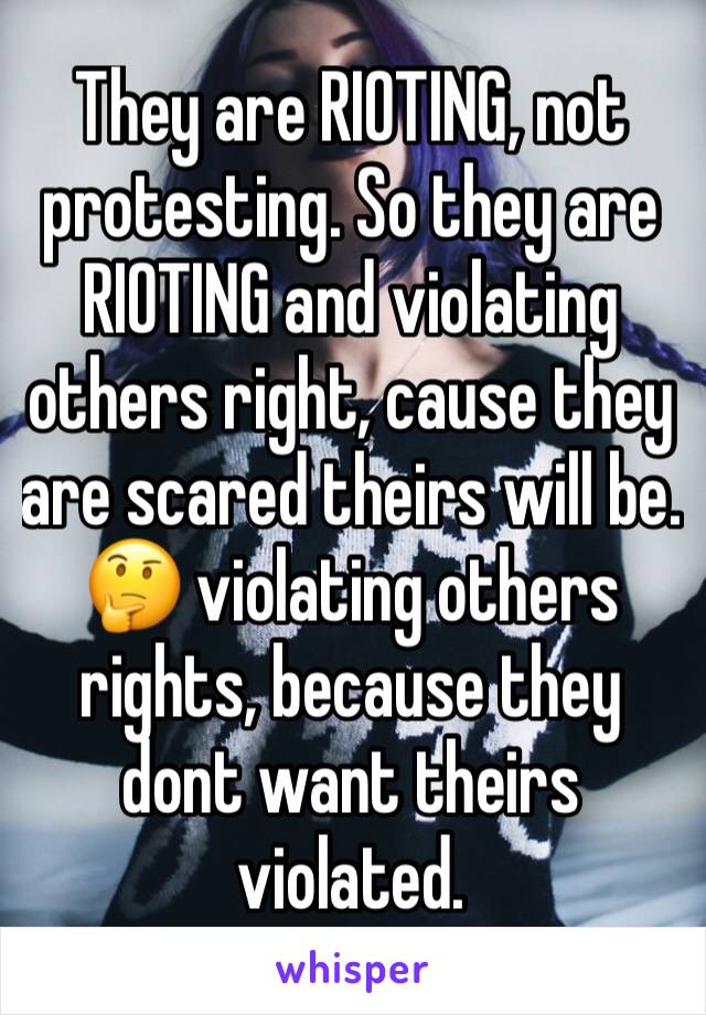 They are RIOTING, not protesting. So they are RIOTING and violating others right, cause they are scared theirs will be. 🤔 violating others rights, because they dont want theirs violated. 