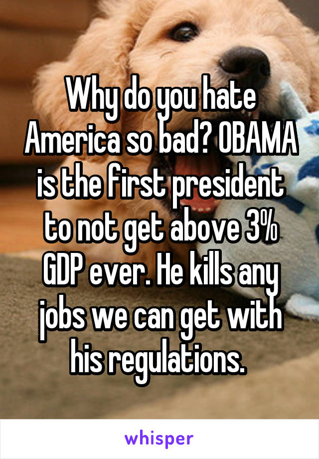 Why do you hate America so bad? OBAMA is the first president to not get above 3% GDP ever. He kills any jobs we can get with his regulations. 