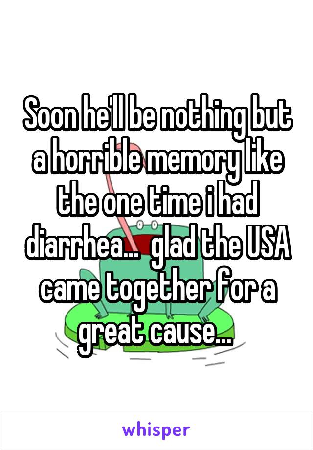 Soon he'll be nothing but a horrible memory like the one time i had diarrhea...  glad the USA came together for a great cause... 