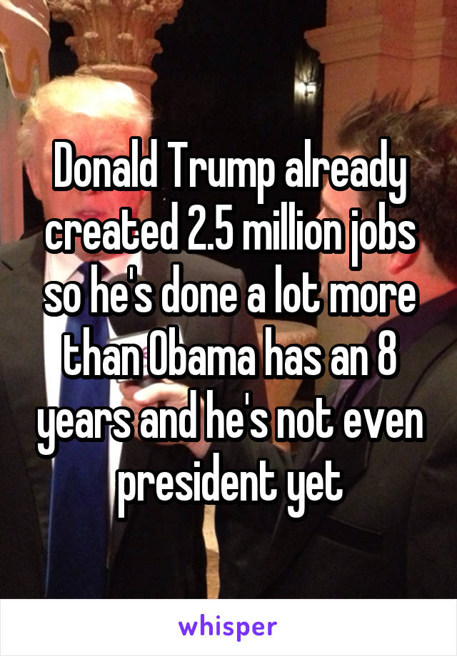 Donald Trump already created 2.5 million jobs so he's done a lot more than Obama has an 8 years and he's not even president yet