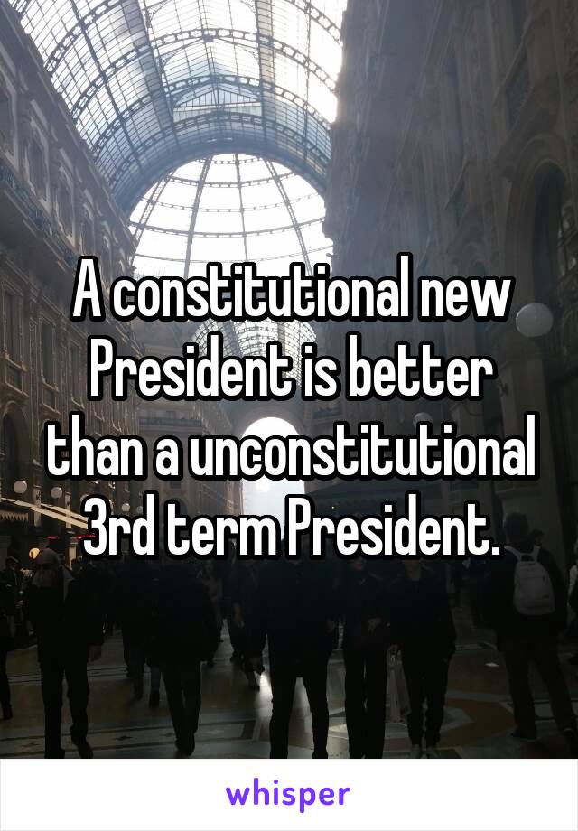 A constitutional new President is better than a unconstitutional 3rd term President.