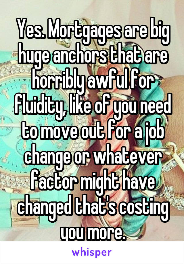 Yes. Mortgages are big huge anchors that are horribly awful for fluidity, like of you need to move out for a job change or whatever factor might have changed that's costing you more.