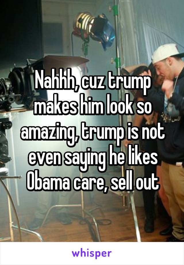 Nahhh, cuz trump makes him look so amazing, trump is not even saying he likes Obama care, sell out