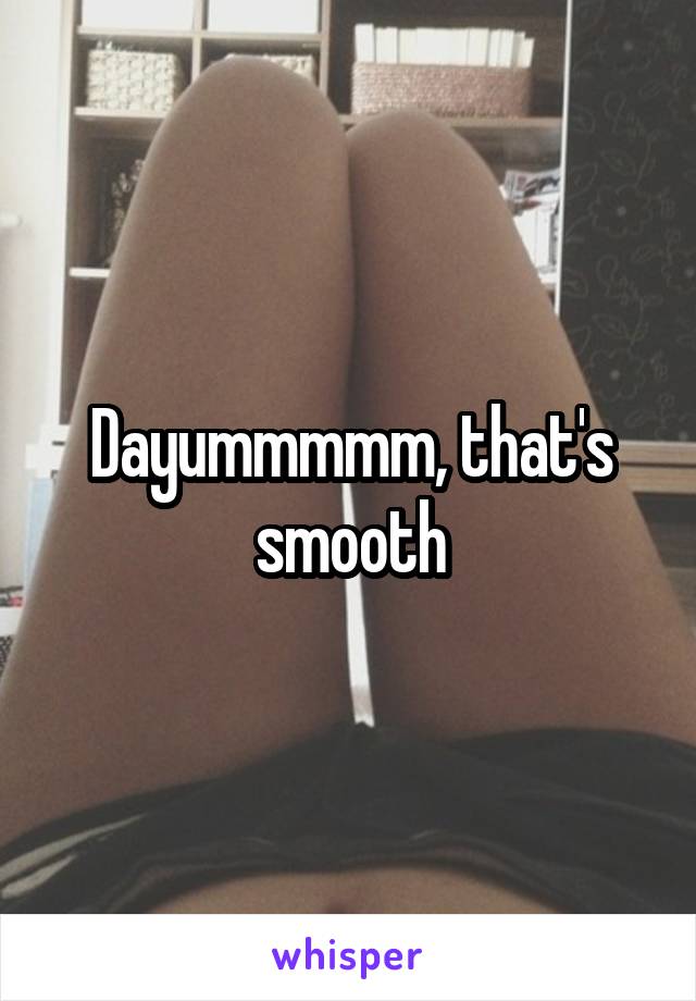 Dayummmmm, that's smooth