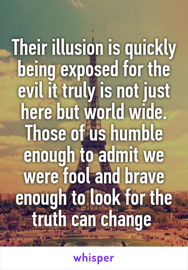 Their illusion is quickly being exposed for the evil it truly is not just here but world wide. Those of us humble enough to admit we were fool and brave enough to look for the truth can change 