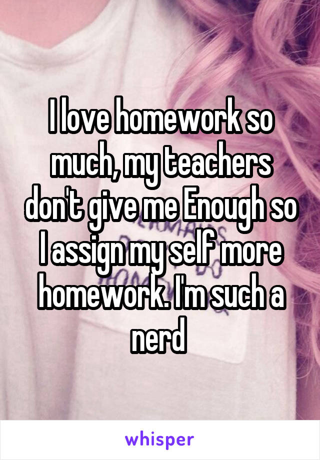 I love homework so much, my teachers don't give me Enough so I assign my self more homework. I'm such a nerd 