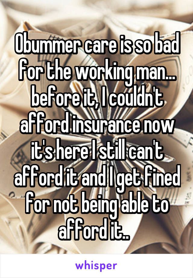 Obummer care is so bad for the working man... before it, I couldn't afford insurance now it's here I still can't afford it and I get fined for not being able to afford it..  