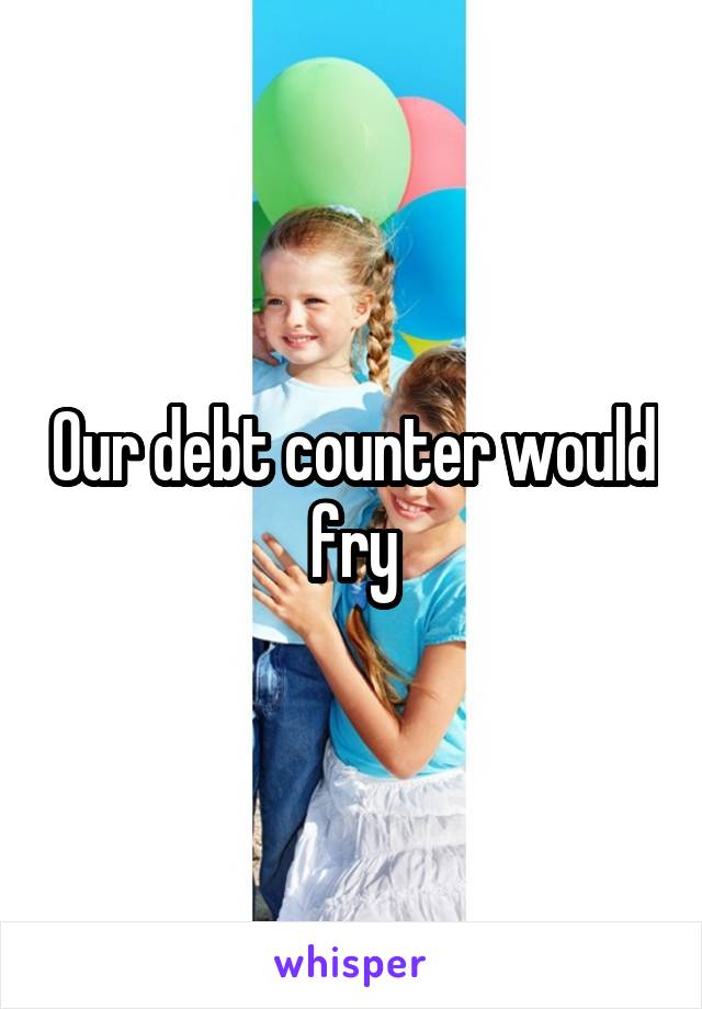 Our debt counter would fry