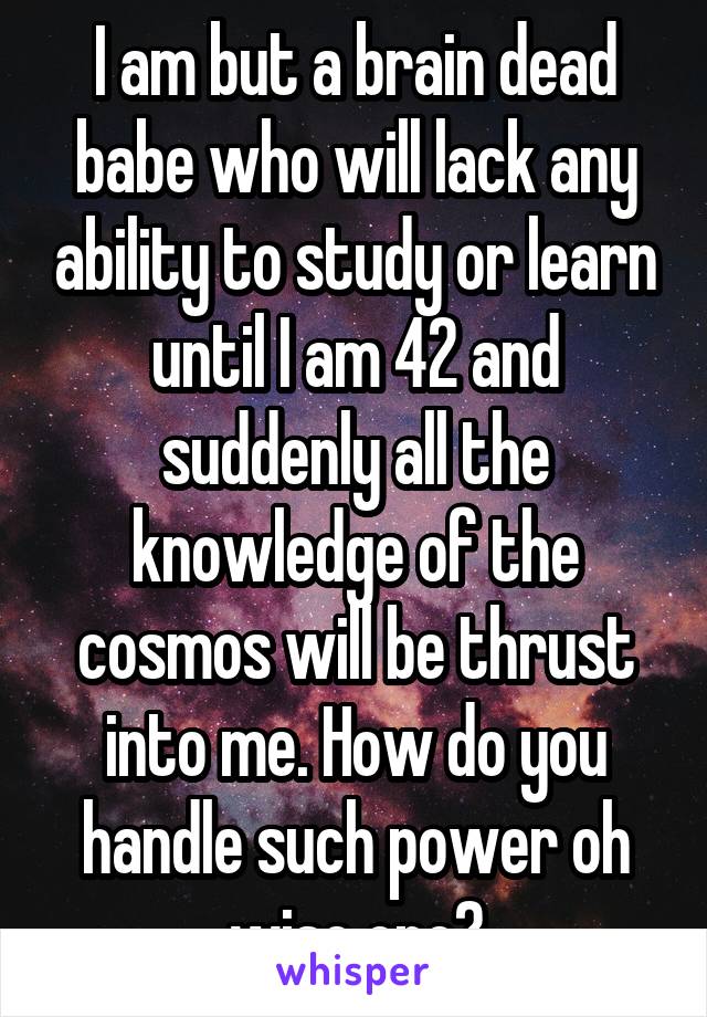 I am but a brain dead babe who will lack any ability to study or learn until I am 42 and suddenly all the knowledge of the cosmos will be thrust into me. How do you handle such power oh wise one?