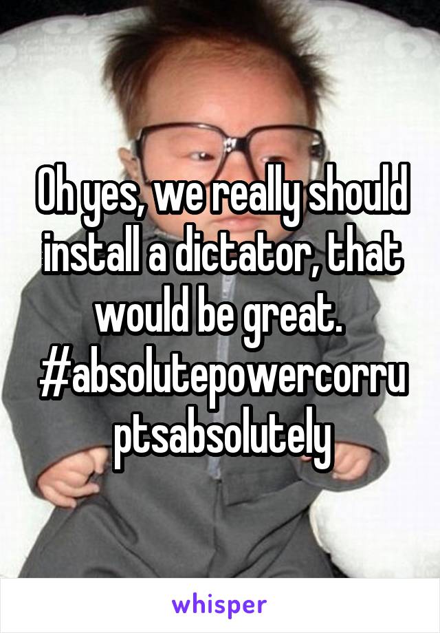 Oh yes, we really should install a dictator, that would be great.  #absolutepowercorruptsabsolutely