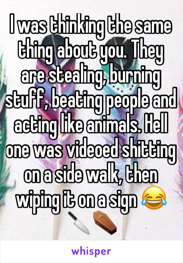 I was thinking the same thing about you. They are stealing, burning stuff, beating people and acting like animals. Hell one was videoed shitting on a side walk, then wiping it on a sign 😂 🔪⚰️