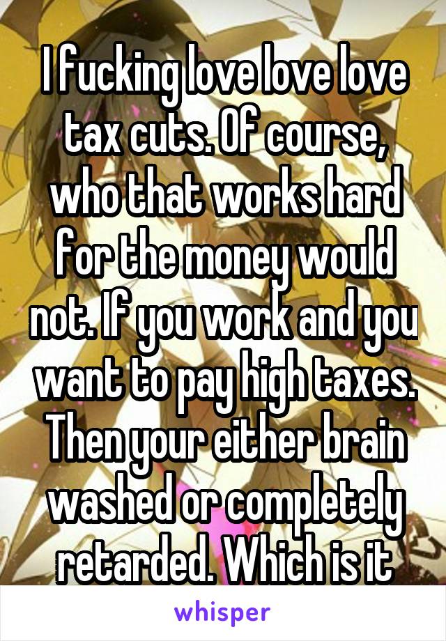 I fucking love love love tax cuts. Of course, who that works hard for the money would not. If you work and you want to pay high taxes. Then your either brain washed or completely retarded. Which is it