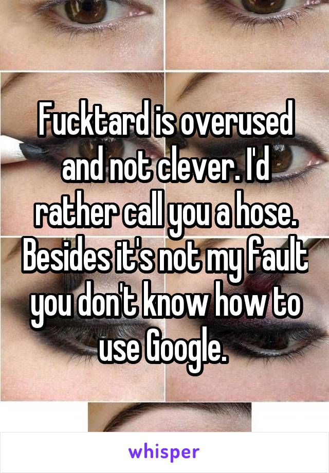 Fucktard is overused and not clever. I'd rather call you a hose. Besides it's not my fault you don't know how to use Google. 