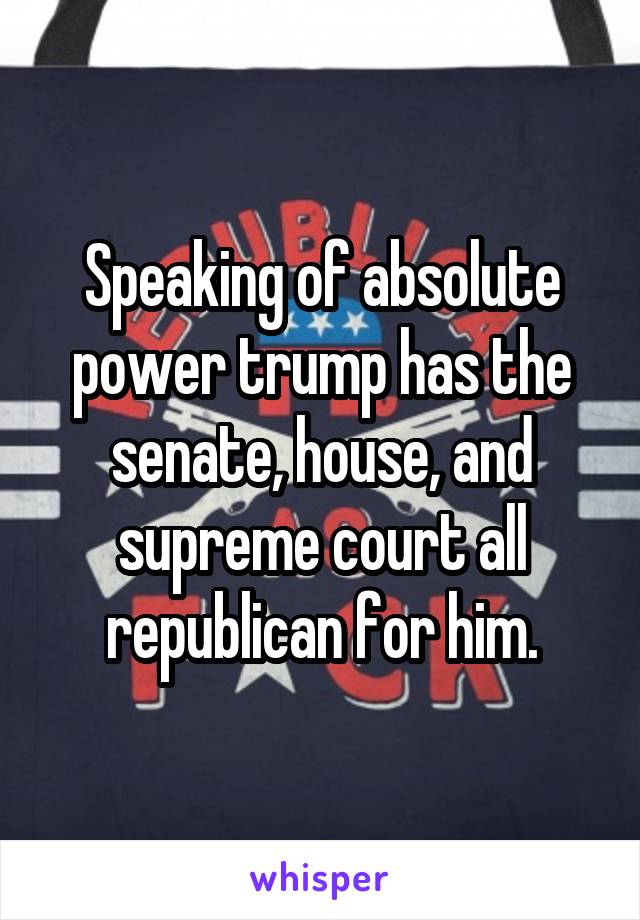 Speaking of absolute power trump has the senate, house, and supreme court all republican for him.