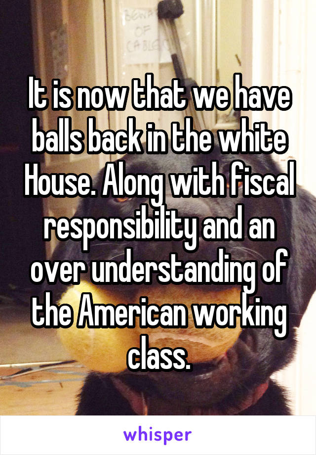 It is now that we have balls back in the white House. Along with fiscal responsibility and an over understanding of the American working class.