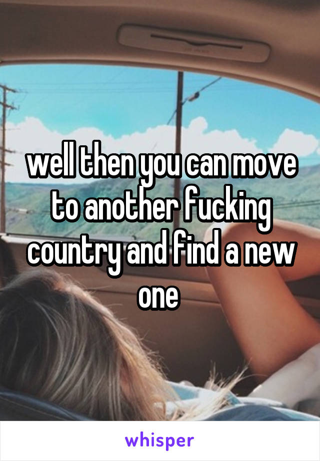 well then you can move to another fucking country and find a new one 