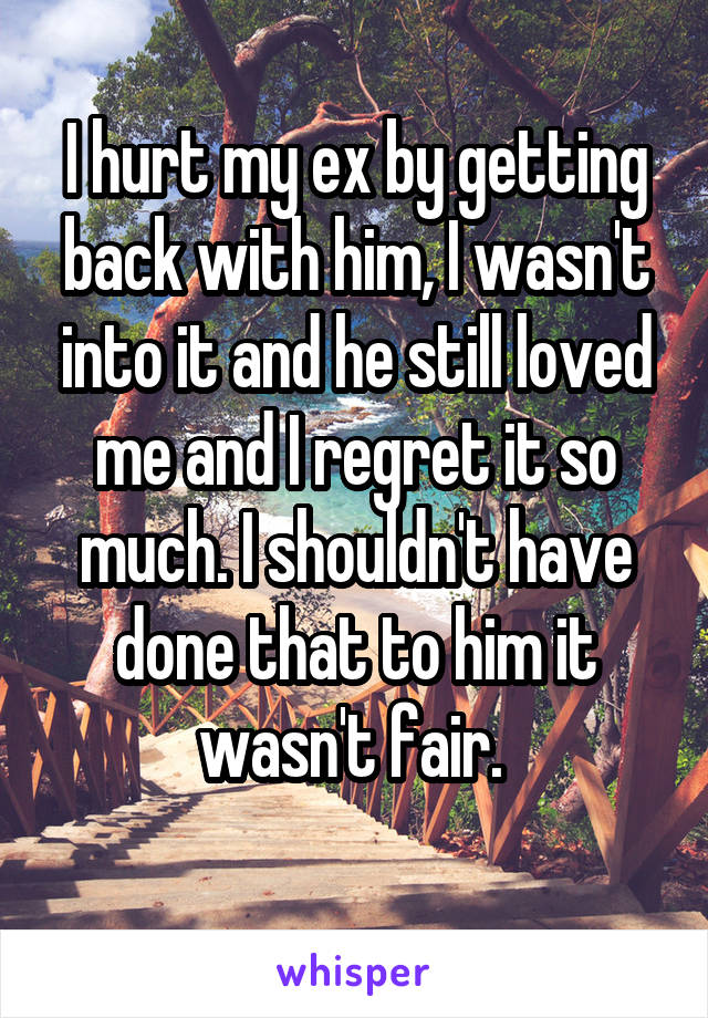 I hurt my ex by getting back with him, I wasn't into it and he still loved me and I regret it so much. I shouldn't have done that to him it wasn't fair. 
