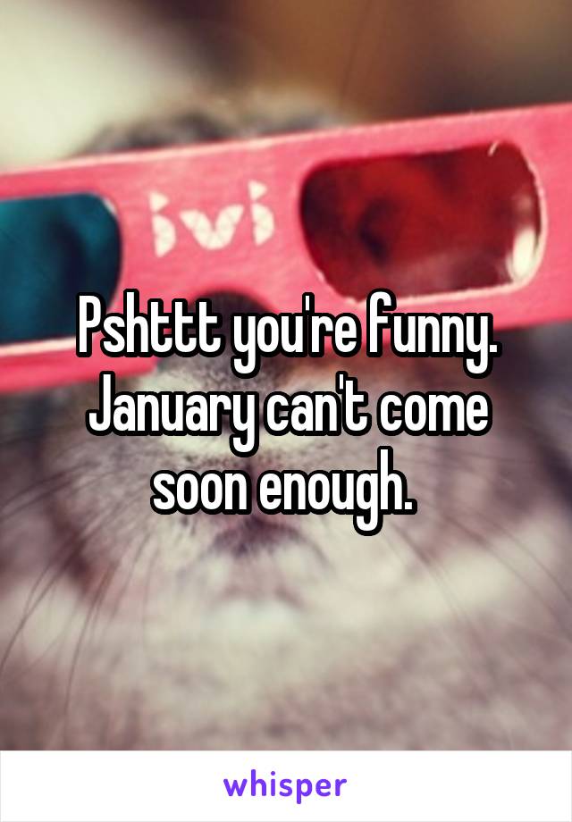 Pshttt you're funny. January can't come soon enough. 