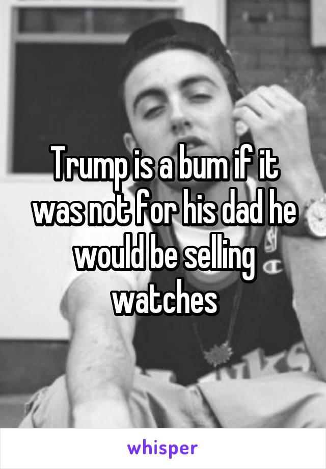 Trump is a bum if it was not for his dad he would be selling watches